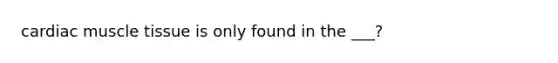 cardiac muscle tissue is only found in the ___?