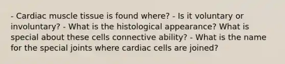 - Cardiac muscle tissue is found where? - Is it voluntary or involuntary? - What is the histological appearance? What is special about these cells connective ability? - What is the name for the special joints where cardiac cells are joined?