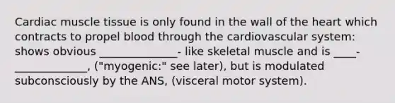 Cardiac muscle tissue is only found in the wall of the heart which contracts to propel blood through the cardiovascular system: shows obvious ______________- like skeletal muscle and is ____-_____________, ("myogenic:" see later), but is modulated subconsciously by the ANS, (visceral motor system).