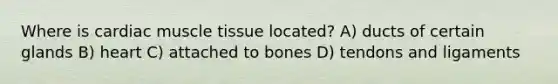 Where is cardiac muscle tissue located? A) ducts of certain glands B) heart C) attached to bones D) tendons and ligaments