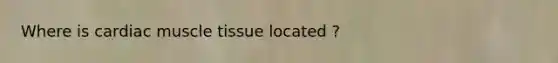 Where is cardiac muscle tissue located ?