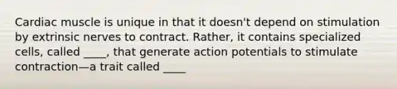 Cardiac muscle is unique in that it doesn't depend on stimulation by extrinsic nerves to contract. Rather, it contains specialized cells, called ____, that generate action potentials to stimulate contraction—a trait called ____