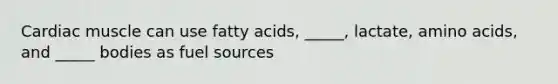 Cardiac muscle can use fatty acids, _____, lactate, amino acids, and _____ bodies as fuel sources