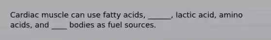 Cardiac muscle can use fatty acids, ______, lactic acid, amino acids, and ____ bodies as fuel sources.