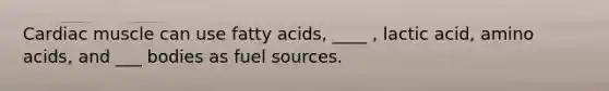 Cardiac muscle can use fatty acids, ____ , lactic acid, amino acids, and ___ bodies as fuel sources.