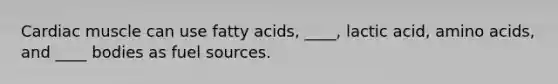 Cardiac muscle can use fatty acids, ____, lactic acid, amino acids, and ____ bodies as fuel sources.