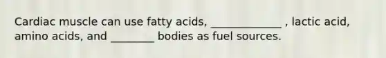 Cardiac muscle can use fatty acids, _____________ , lactic acid, amino acids, and ________ bodies as fuel sources.