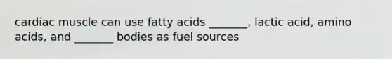 cardiac muscle can use fatty acids _______, lactic acid, amino acids, and _______ bodies as fuel sources