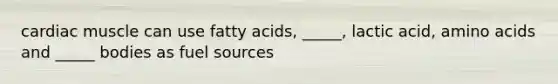 cardiac muscle can use fatty acids, _____, lactic acid, amino acids and _____ bodies as fuel sources