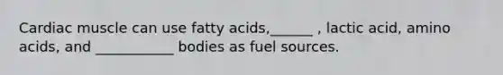 Cardiac muscle can use fatty acids,______ , lactic acid, <a href='https://www.questionai.com/knowledge/k9gb720LCl-amino-acids' class='anchor-knowledge'>amino acids</a>, and ___________ bodies as fuel sources.