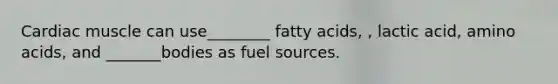 Cardiac muscle can use________ fatty acids, , lactic acid, amino acids, and _______bodies as fuel sources.