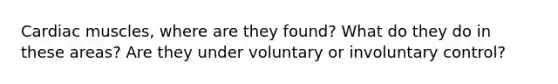 Cardiac muscles, where are they found? What do they do in these areas? Are they under voluntary or involuntary control?