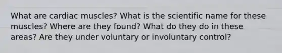 What are cardiac muscles? What is the scientific name for these muscles? Where are they found? What do they do in these areas? Are they under voluntary or involuntary control?