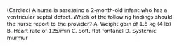 (Cardiac) A nurse is assessing a 2-month-old infant who has a ventricular septal defect. Which of the following findings should the nurse report to the provider? A. Weight gain of 1.8 kg (4 lb) B. Heart rate of 125/min C. Soft, flat fontanel D. Systemic murmur
