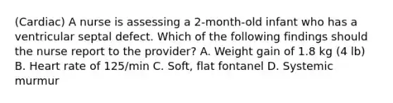 (Cardiac) A nurse is assessing a 2-month-old infant who has a ventricular septal defect. Which of the following findings should the nurse report to the provider? A. Weight gain of 1.8 kg (4 lb) B. Heart rate of 125/min C. Soft, flat fontanel D. Systemic murmur