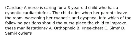 (Cardiac) A nurse is caring for a 3-year-old child who has a cyanotic cardiac defect. The child cries when her parents leave the room, worsening her cyanosis and dyspnea. Into which of the following positions should the nurse place the child to improve these manifestations? A. Orthopneic B. Knee-chest C. Sims' D. Semi-Fowler's