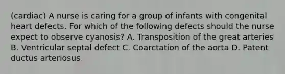 (cardiac) A nurse is caring for a group of infants with congenital heart defects. For which of the following defects should the nurse expect to observe cyanosis? A. Transposition of the great arteries B. Ventricular septal defect C. Coarctation of the aorta D. Patent ductus arteriosus