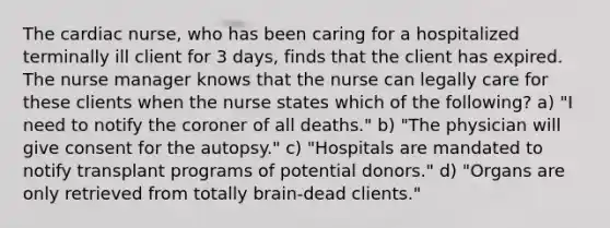 The cardiac nurse, who has been caring for a hospitalized terminally ill client for 3 days, finds that the client has expired. The nurse manager knows that the nurse can legally care for these clients when the nurse states which of the following? a) "I need to notify the coroner of all deaths." b) "The physician will give consent for the autopsy." c) "Hospitals are mandated to notify transplant programs of potential donors." d) "Organs are only retrieved from totally brain-dead clients."