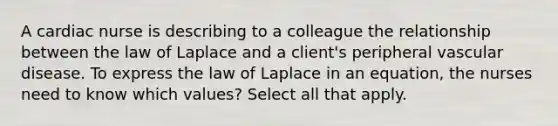 A cardiac nurse is describing to a colleague the relationship between the law of Laplace and a client's peripheral vascular disease. To express the law of Laplace in an equation, the nurses need to know which values? Select all that apply.