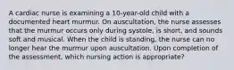 A cardiac nurse is examining a 10-year-old child with a documented heart murmur. On auscultation, the nurse assesses that the murmur occurs only during systole, is short, and sounds soft and musical. When the child is standing, the nurse can no longer hear the murmur upon auscultation. Upon completion of the assessment, which nursing action is appropriate?