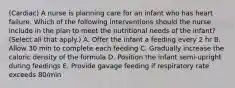 (Cardiac) A nurse is planning care for an infant who has heart failure. Which of the following interventions should the nurse include in the plan to meet the nutritional needs of the infant? (Select all that apply.) A. Offer the infant a feeding every 2 hr B. Allow 30 min to complete each feeding C. Gradually increase the caloric density of the formula D. Position the infant semi-upright during feedings E. Provide gavage feeding if respiratory rate exceeds 80/min