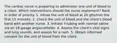 The cardiac nurse is preparing to administer one unit of blood to a client. Which interventions should the nurse implement? Rank in order of priority. 1. Infuse the unit of blood at 20 gtts/min the first 15 minutes. 2. Check the unit of blood and the client's blood band with another nurse. 3. Initiate Y-tubing with normal saline via an 18-gauge angiocatheter. 4. Assess the client's vital signs and lung sounds, and assess for a rash. 5. Obtain informed consent for the unit of blood from the client.