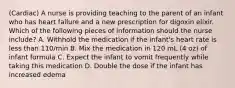 (Cardiac) A nurse is providing teaching to the parent of an infant who has heart failure and a new prescription for digoxin elixir. Which of the following pieces of information should the nurse include? A. Withhold the medication if the infant's heart rate is less than 110/min B. Mix the medication in 120 mL (4 oz) of infant formula C. Expect the infant to vomit frequently while taking this medication D. Double the dose if the infant has increased edema