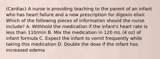 (Cardiac) A nurse is providing teaching to the parent of an infant who has heart failure and a new prescription for digoxin elixir. Which of the following pieces of information should the nurse include? A. Withhold the medication if the infant's heart rate is <a href='https://www.questionai.com/knowledge/k7BtlYpAMX-less-than' class='anchor-knowledge'>less than</a> 110/min B. Mix the medication in 120 mL (4 oz) of infant formula C. Expect the infant to vomit frequently while taking this medication D. Double the dose if the infant has increased edema