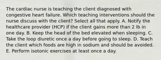 The cardiac nurse is teaching the client diagnosed with congestive heart failure. Which teaching interventions should the nurse discuss with the client? Select all that apply. A. Notify the healthcare provider (HCP) if the client gains more than 2 lb in one day. B. Keep the head of the bed elevated when sleeping. C. Take the loop diuretic once a day before going to sleep. D. Teach the client which foods are high in sodium and should be avoided. E. Perform isotonic exercises at least once a day.