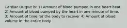 Cardiac Output is: 1) Amount of blood pumped in one heart beat 2) Amount of blood pumped by the heart in one minute of time. 3) Amount of time for the body to recover 4) Amount of blood volume in the entire body.