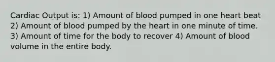 Cardiac Output is: 1) Amount of blood pumped in one heart beat 2) Amount of blood pumped by the heart in one minute of time. 3) Amount of time for the body to recover 4) Amount of blood volume in the entire body.