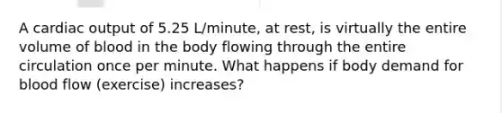 A cardiac output of 5.25 L/minute, at rest, is virtually the entire volume of blood in the body flowing through the entire circulation once per minute. What happens if body demand for blood flow (exercise) increases?