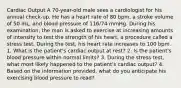 Cardiac Output A 70-year-old male sees a cardiologist for his annual check-up. He has a heart rate of 80 bpm, a stroke volume of 50 mL, and blood pressure of 116/74 mmHg. During his examination, the man is asked to exercise at increasing amounts of intensity to test the strength of his heart, a procedure called a stress test. During the test, his heart rate increases to 100 bpm. 1. What is the patient's cardiac output at rest? 2. Is the patient's blood pressure within normal limits? 3. During the stress test, what most likely happened to the patient's cardiac output? 4. Based on the information provided, what do you anticipate his exercising blood pressure to read?