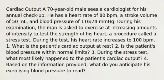 Cardiac Output A 70-year-old male sees a cardiologist for his annual check-up. He has a heart rate of 80 bpm, a stroke volume of 50 mL, and blood pressure of 116/74 mmHg. During his examination, the man is asked to exercise at increasing amounts of intensity to test the strength of his heart, a procedure called a stress test. During the test, his heart rate increases to 100 bpm. 1. What is the patient's cardiac output at rest? 2. Is the patient's blood pressure within normal limits? 3. During the stress test, what most likely happened to the patient's cardiac output? 4. Based on the information provided, what do you anticipate his exercising blood pressure to read?