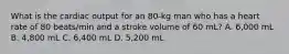 What is the cardiac output for an 80-kg man who has a heart rate of 80 beats/min and a stroke volume of 60 mL? A. 6,000 mL B. 4,800 mL C. 6,400 mL D. 5,200 mL