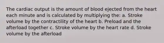 The cardiac output is the amount of blood ejected from the heart each minute and is calculated by multiplying the: a. Stroke volume by the contractility of the heart b. Preload and the afterload together c. Stroke volume by the heart rate d. Stroke volume by the afterload