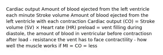 Cardiac output Amount of blood ejected from the left ventricle each minute Stroke volume Amount of blood ejected from the left ventricle with each contraction Cardiac output (CO) = Stroke volume (SV) × Heart rate (HR) preload = vent filling during diastole, the amount of blood in ventricular before contractiosn after load - resistance the vent has to face contractility - how well the muscle works if MI = CO = less