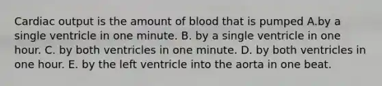 Cardiac output is the amount of blood that is pumped A.by a single ventricle in one minute. B. by a single ventricle in one hour. C. by both ventricles in one minute. D. by both ventricles in one hour. E. by the left ventricle into the aorta in one beat.