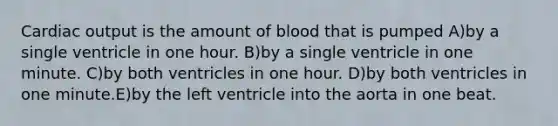 Cardiac output is the amount of blood that is pumped A)by a single ventricle in one hour. B)by a single ventricle in one minute. C)by both ventricles in one hour. D)by both ventricles in one minute.E)by the left ventricle into the aorta in one beat.