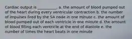 Cardiac output is __________. a. the amount of blood pumped out of the heart during every ventricular contraction b. the number of impulses fired by the SA node in one minute c. the amount of blood pumped out of each ventricle in one minute d. the amount of blood filling each ventricle at the end of diastole e. the number of times the heart beats in one minute