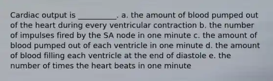 <a href='https://www.questionai.com/knowledge/kyxUJGvw35-cardiac-output' class='anchor-knowledge'>cardiac output</a> is __________. a. the amount of blood pumped out of <a href='https://www.questionai.com/knowledge/kya8ocqc6o-the-heart' class='anchor-knowledge'>the heart</a> during every ventricular contraction b. the number of impulses fired by the SA node in one minute c. the amount of blood pumped out of each ventricle in one minute d. the amount of blood filling each ventricle at the end of diastole e. the number of times the heart beats in one minute