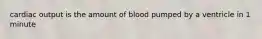 cardiac output is the amount of blood pumped by a ventricle in 1 minute