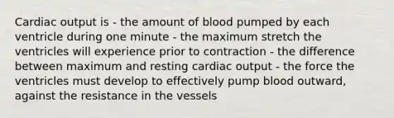 Cardiac output is - the amount of blood pumped by each ventricle during one minute - the maximum stretch the ventricles will experience prior to contraction - the difference between maximum and resting cardiac output - the force the ventricles must develop to effectively pump blood outward, against the resistance in the vessels