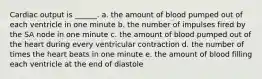 Cardiac output is ______. a. the amount of blood pumped out of each ventricle in one minute b. the number of impulses fired by the SA node in one minute c. the amount of blood pumped out of the heart during every ventricular contraction d. the number of times the heart beats in one minute e. the amount of blood filling each ventricle at the end of diastole