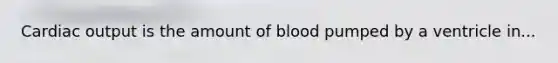 Cardiac output is the amount of blood pumped by a ventricle in...