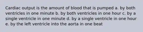 Cardiac output is the amount of blood that is pumped a. by both ventricles in one minute b. by both ventricles in one hour c. by a single ventricle in one minute d. by a single ventricle in one hour e. by the left ventricle into the aorta in one beat