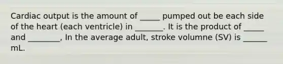 Cardiac output is the amount of _____ pumped out be each side of the heart (each ventricle) in _______. It is the product of _____ and ________, In the average adult, stroke volumne (SV) is ______ mL.