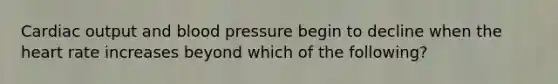 Cardiac output and blood pressure begin to decline when the heart rate increases beyond which of the following?