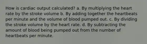 How is <a href='https://www.questionai.com/knowledge/kyxUJGvw35-cardiac-output' class='anchor-knowledge'>cardiac output</a> calculated? a. By multiplying <a href='https://www.questionai.com/knowledge/kya8ocqc6o-the-heart' class='anchor-knowledge'>the heart</a> rate by the stroke volume b. By adding together the heartbeats per minute and the volume of blood pumped out. c. By dividing the stroke volume by the heart rate. d. By subtracting the amount of blood being pumped out from the number of heartbeats per minute.