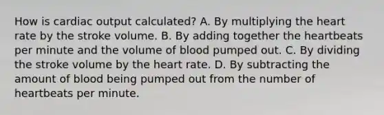 How is cardiac output calculated? A. By multiplying the heart rate by the stroke volume. B. By adding together the heartbeats per minute and the volume of blood pumped out. C. By dividing the stroke volume by the heart rate. D. By subtracting the amount of blood being pumped out from the number of heartbeats per minute.